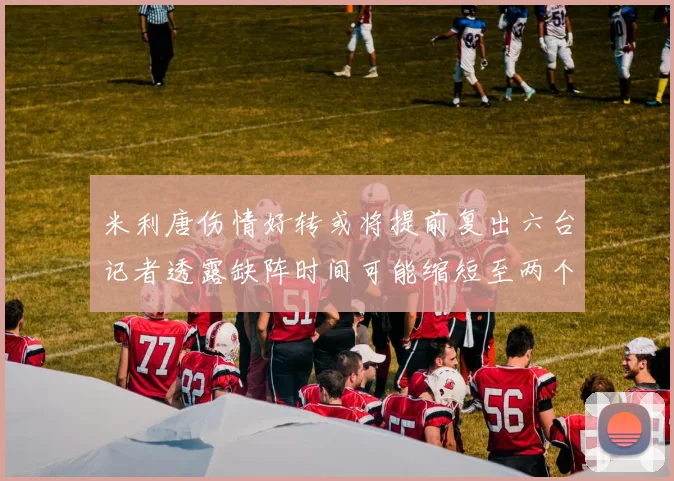 米利唐伤情好转或将提前复出六台记者透露缺阵时间可能缩短至两个月