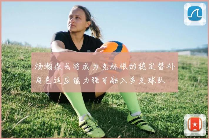 杨瀚森或将成为克林根的稳定替补角色适应能力强可融入多支球队