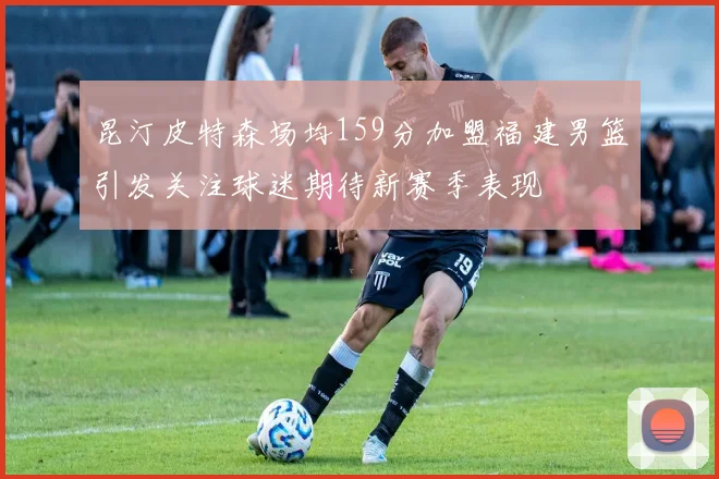 昆汀皮特森场均159分加盟福建男篮引发关注球迷期待新赛季表现