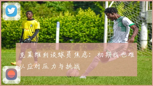 克莱维利谈球员焦虑：初期我也难以应对压力与挑战