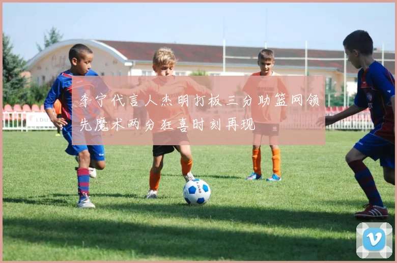 李宁代言人杰明打板三分助篮网领先魔术两分狂喜时刻再现