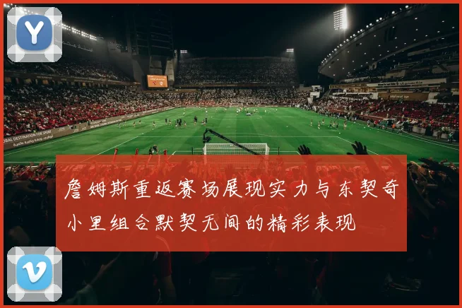 詹姆斯重返赛场展现实力与东契奇小里组合默契无间的精彩表现