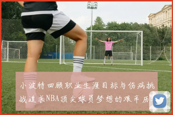 小波特回顾职业生涯目标与伤病挑战追求NBA顶尖球员梦想的艰辛历程