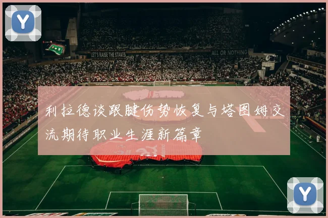 利拉德谈跟腱伤势恢复与塔图姆交流期待职业生涯新篇章