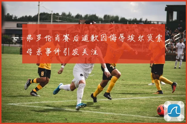 弗罗伦肖赛后道歉因侮辱埃尔莫索母亲事件引发关注