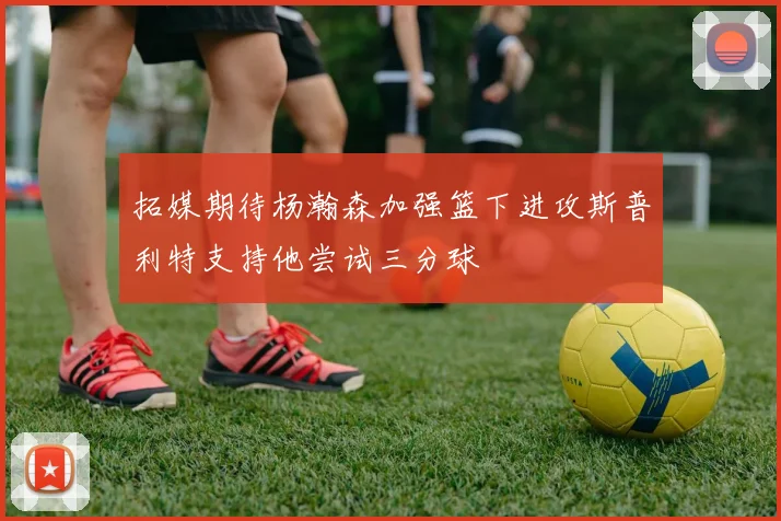 拓媒期待杨瀚森加强篮下进攻斯普利特支持他尝试三分球