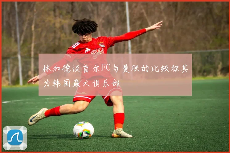 林加德谈首尔FC与曼联的比较称其为韩国最大俱乐部