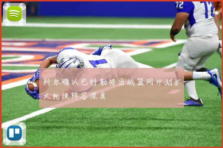 科尔确认巴特勒将出战篮网计划扩大轮换阵容深度
