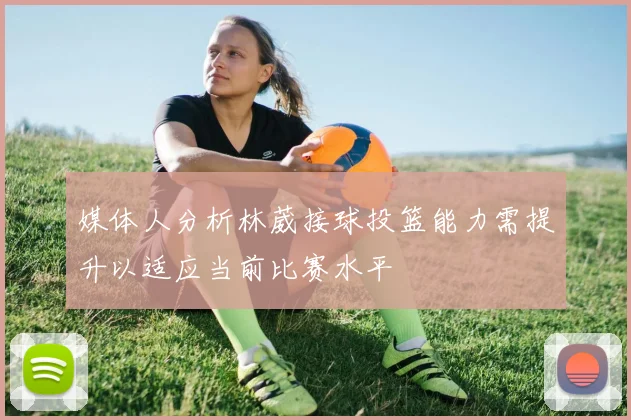 媒体人分析林葳接球投篮能力需提升以适应当前比赛水平