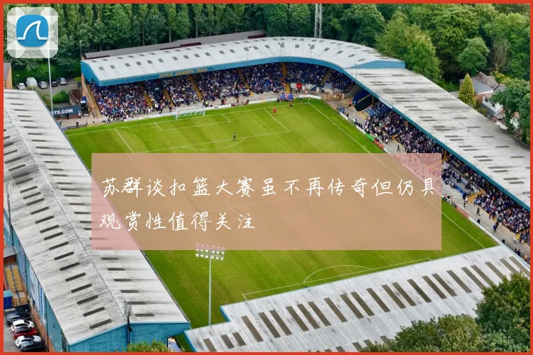 苏群谈扣篮大赛虽不再传奇但仍具观赏性值得关注