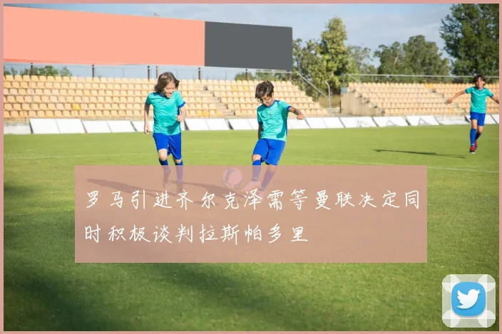 罗马引进齐尔克泽需等曼联决定同时积极谈判拉斯帕多里