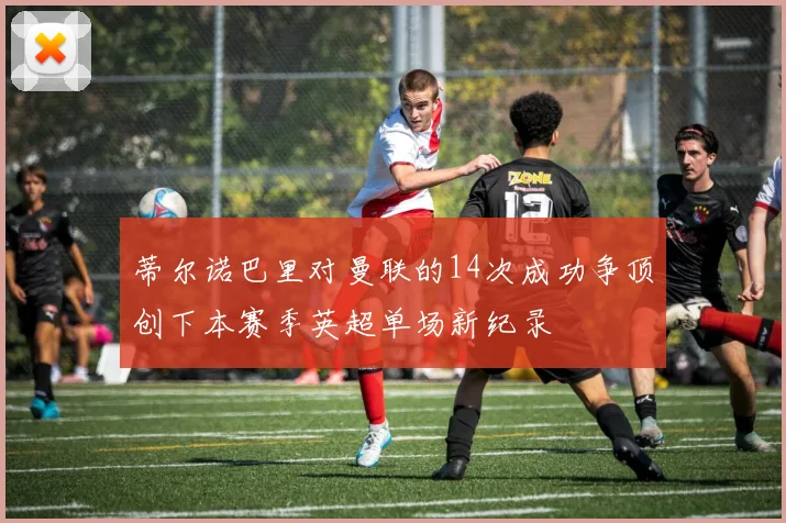 蒂尔诺巴里对曼联的14次成功争顶创下本赛季英超单场新纪录