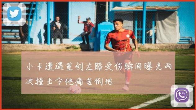 小卡遭遇重创左膝受伤瞬间曝光两次撞击令他痛苦倒地