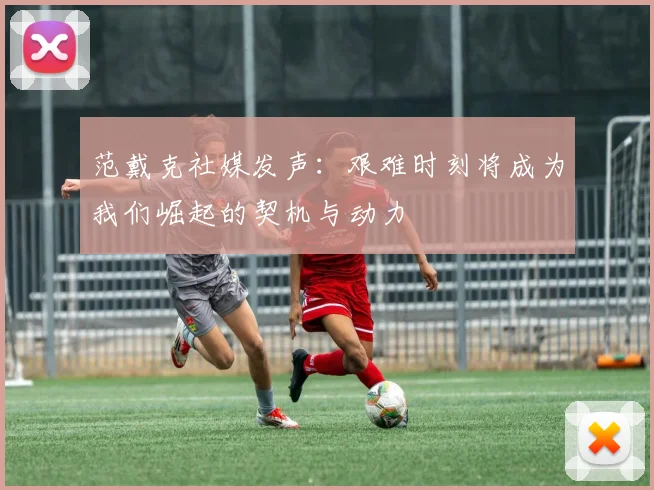 范戴克社媒发声：艰难时刻将成为我们崛起的契机与动力
