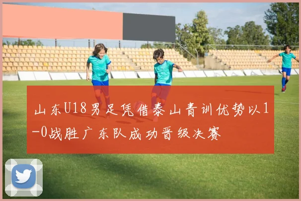 山东U18男足凭借泰山青训优势以1-0战胜广东队成功晋级决赛