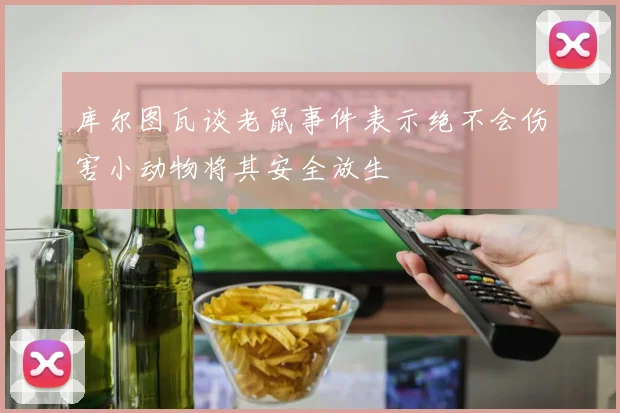 库尔图瓦谈老鼠事件表示绝不会伤害小动物将其安全放生