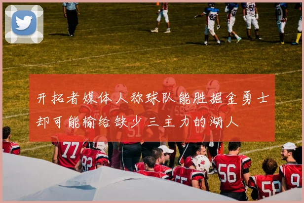 开拓者媒体人称球队能胜掘金勇士却可能输给缺少三主力的湖人