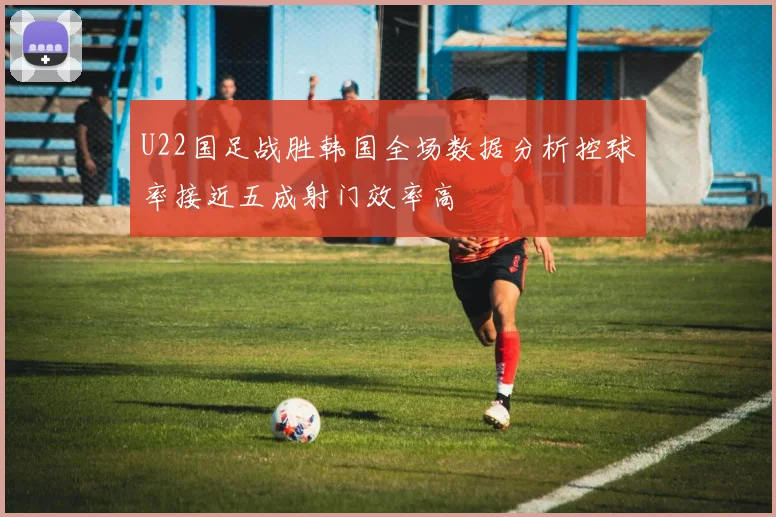 U22国足战胜韩国全场数据分析控球率接近五成射门效率高
