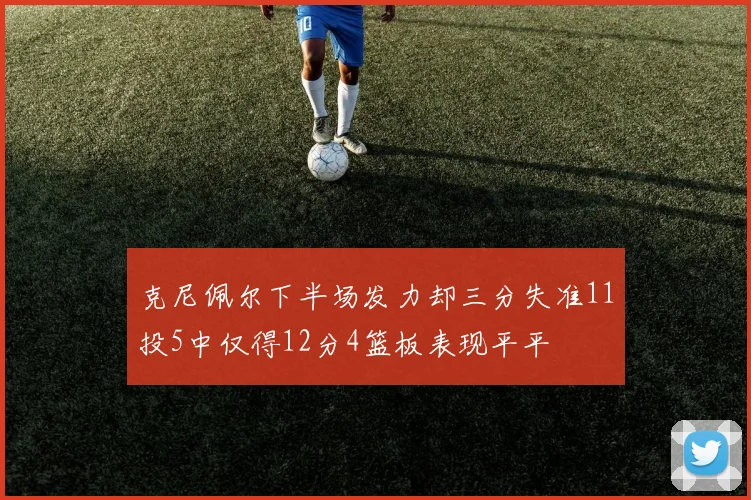 克尼佩尔下半场发力却三分失准11投5中仅得12分4篮板表现平平