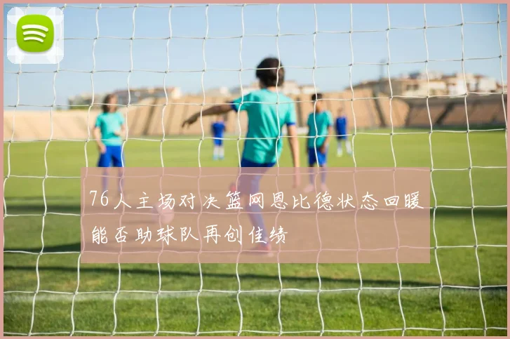76人主场对决篮网恩比德状态回暖能否助球队再创佳绩