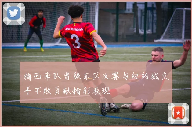 梅西率队晋级东区决赛与纽约城交手不败贡献精彩表现